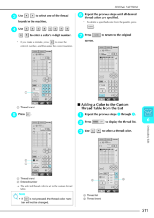Page 223EDITING PATTERNS
Embroidery Edit
211
6
c
cc cUse     to select one of the thread 
brands in the machine.
d
dd dUse         
   to enter a color ’s 4-digit number.
* If you make a mistake, press   to erase the 
entered number, and then enter the correct number.
a Thread brand
e
ee
ePress .
a Thread brand
b Entered number
→ The selected thread color is set in the custom thread 
table.
f
ff fRepeat the previous steps until all desired 
thread colors are specified.
* To delete a specified color from the...