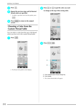 Page 224EDITING PATTERNS
212
d
dd dPress .
e
ee
eRepeat the previous steps until all desired 
thread colors are specified.
* To delete a specified color from the palette, press 
.
f
ff fPress   to return to the original 
screen.
Choosing a Color from the 
Custom Thread Table
You can select a color from the up to 300 thread 
colors you have set in the custom thread table.
a
aa aPress . 
→ The thread color palette screen displays.
b
bb
bPress   or   to put the color you want 
to change at the top of the sewing...