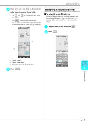 Page 225EDITING PATTERNS
Embroidery Edit
213
6
d
dd dPress         to choose a new 
color from the custom thread table.
* Use   and   to scroll through the custom 
thread table.
* Press   to return to the original color.
* You can select colors from the custom thread table  by directly touching the screen with the touch pen.
a Custom thread
b Custom thread table
→ The display shows the changed colors.
e
ee ePress .
Designing Repeated Patterns
 Sewing Repeated Patterns
Using the border function, you can create...