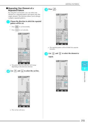 Page 227EDITING PATTERNS
Embroidery Edit
215
6
Repeating One Element of a 
Repeated Pattern
By using the Cut function, you can select one 
element of a repeated pattern and repeat only that 
single element. This function allows you to design 
complex repeated patterns.
a
aa aChoose the direction in which the repeated 
pattern will be cut.
* Press   to cut horizontally.
* Press   to cut vertically.
→ The pattern direction indicator will change 
depending on the direction selected.
b
bb bUse   and   to select the...