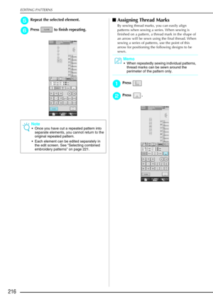 Page 228EDITING PATTERNS
216
e
ee eRepeat the selected element.
f
ff
fPress   to finish repeating.
 Assigning Thread Marks
By sewing thread marks, you can easily align 
patterns when sewing a series. When sewing is 
finished on a pattern, a thread mark in the shape of 
an arrow will be sewn using the final thread. When 
sewing a series of patterns, use the point of this 
arrow for positioning the following designs to be 
sewn.
a
aa aPress 
b
bb
bPress .
Note
 Once you have cut a repeated pattern into 
separate...
