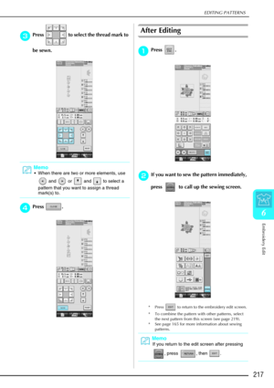 Page 229EDITING PATTERNS
Embroidery Edit
217
6
c
cc cPress   to select the thread mark to 
be sewn.
d
dd dPress .
After Editing
a
aa
aPress . 
b
bb
bIf you want to sew the pattern immediately, 
press   to call up the sewing screen. 
* Press   to return to the embroidery edit screen. 
* To combine the pattern with other patterns, select 
the next pattern from this screen (see page 219). 
* See page 165 for more information about sewing  patterns.
Memo
When there are two or more elements, use 
 and   or   and...