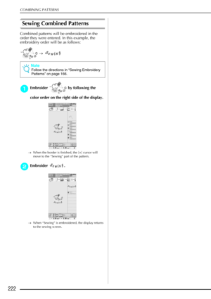 Page 234COMBINING PATTERNS
222
Sewing Combined Patterns
Combined patterns will be embroidered in the 
order they were entered. In this example, the 
embroidery order will be as follows: →    
a
aa aEmbroider   by following the 
color order on the right side of the display. 
→ When the border is finished, the [+] cursor will 
move to the “Sewing” part of the pattern. 
b
bb bEmbroider .
→ When “Sewing” is embroidered, the display returns 
to the sewing screen.
Note
Follow the directions in  “Sewing Embroidery...
