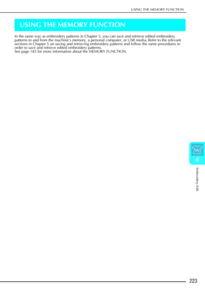 Page 235USING THE MEMORY FUNCTION
Embroidery Edit
223
6
USING THE MEMORY FUNCTION
In the same way as embroidery patterns in Chapter 5, you can save and re\
trieve edited embroidery 
patterns to and from the machine’s memory, a personal computer, or USB media. Refer to the relevant 
sections in Chapter 5 on saving and retrieving embroidery patterns and follow the same procedures in 
order to save and retrieve edited embroidery patterns. 
See page 185 for more information about the MEMORY FUNCTION.  