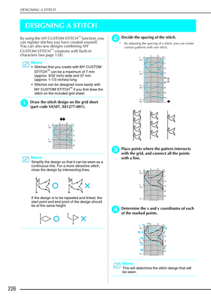 Page 238DESIGNING A STITCH
226
DESIGNING A STITCH
By using the MY CUSTOM STITCH™ function, you 
can register stitches you have created yourself. 
You can also sew designs combining MY 
CUSTOM STITCH
™ creations with built-in 
characters (see page 128). 
a
aa aDraw the stitch design on the grid sheet 
(part code SA507, X81277-001). 
b
bb bDecide the spacing of the stitch.
* By adjusting the spacing of a stitch, you can create 
various patterns with one stitch.
c
cc
cPlace points where the pattern intersects 
with...