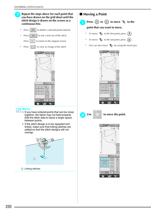 Page 242ENTERING STITCH DATA
230
g
gg gRepeat the steps above for each point that 
you have drawn on the grid sheet until the 
stitch design is drawn on the screen as a 
continuous line.
* Press   to delete a selected point entered.
* Press   to sew a test-run of the stitch. 
Press   to return to the original screen.
* Press   to view an image of the stitch.
 Moving a Point 
a
aa aPress   or   to move   to the 
point that you want to move.
* To move   to the first point, press  .
* To move   to the last point,...