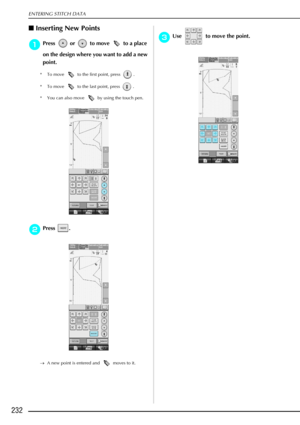 Page 244ENTERING STITCH DATA
232
Inserting New Points 
a
aa aPress   or   to move   to a place 
on the design where you want to add a new 
point.
* To move   to the first point, press  .
* To move   to the last point, press  .
* You can also move   by using the touch pen.
b
bb bPress . 
→ A new point is entered and   moves to it.
c
cc
cUse   to move the point.  