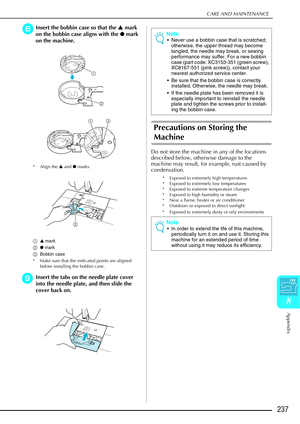 Page 249CARE AND MAINTENANCE
Appendix
237
8
hInsert the bobbin case so that the S mark 
on the bobbin case aligns with the  ● mark 
on the machine.
* Align the  ▲ and  ● marks.
a ▲ mark
b ● mark
c Bobbin case
* Make sure that the indicated points are aligned  before installing the bobbin case.
iInsert the tabs on the needle plate cover 
into the needle plate, and then slide the 
cover back on.
Precautions on Storing the 
Machine
Do not store the machine in any of the locations 
described below, otherwise damage...