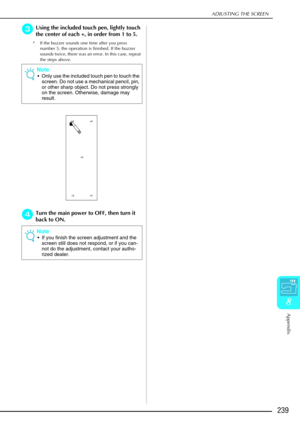 Page 251ADJUSTING THE SCREEN
Appendix
239
8
c
cc cUsing the included touch pen, lightly touch 
the center of each +, in order from 1 to 5. 
* If the buzzer sounds one time after you press 
number 5, the operation is finished. If the buzzer 
sounds twice, there was an error. In this case, repeat 
the steps above. 
d
dd dTurn the main power to OFF, then turn it 
back to ON.  Note

Only use the included touch pen to touch the 
screen. Do not use a mechanical pencil, pin, 
or other sharp object. Do not press...