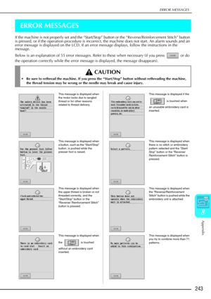 Page 255ERROR MESSAGES
Appendix
243
8
ERROR MESSAGES
If the machine is not properly set and the “Start/Stop” button or the “Reverse/Reinforcement Stitch” button 
is pressed, or if the operation procedure is incorrect, the machine does not start. An alarm sounds and an 
error message is displayed on the LCD. If an error message displays, follow the instructions in the 
message. 
Below is an explanation of 55 error messages. Refer to these when necess\
ary (if you press   or do 
the operation correctly while the...