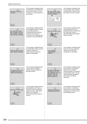 Page 256ERROR MESSAGES
244
This message is displayed when 
the patterns you are editing take 
up too much memory, or if you 
are editing too many patterns for 
the memory. This message is displayed when 
the embroidery unit is attached 
and the power is turned on with 
the needle in the down position. 
This message is displayed when 
the  “Start/Stop ” button is pushed 
to sew Utility stitches or 
Character/Decorative stitches 
while the foot controller is 
connected. (This message does 
not appear when...