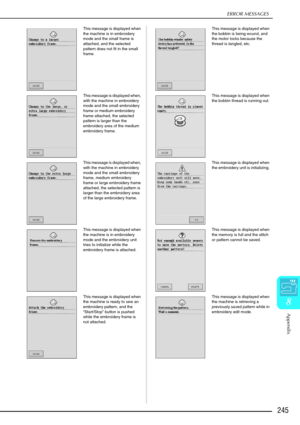 Page 257ERROR MESSAGES
Appendix
245
8
This message is displayed when 
the machine is in embroidery 
mode and the small frame is 
attached, and the selected 
pattern does not fit in the small 
frame. This message is displayed when 
the bobbin is being wound, and 
the motor locks because the 
thread is tangled, etc. 
This message is displayed when, 
with the machine in embroidery 
mode and the small embroidery 
frame or medium embroidery 
frame attached, the selected 
pattern is larger than the 
embroidery area of...