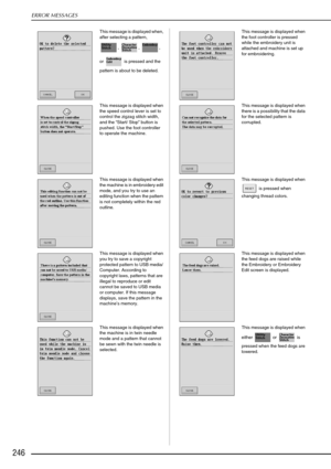 Page 258ERROR MESSAGES
246
This message is displayed when, 
after selecting a pattern, , , , 
or   is pressed and the 
pattern is about to be deleted.  This message is displayed when 
the foot controller is pressed 
while the embroidery unit is 
attached and machine is set up 
for embroidering.
This message is displayed when 
the speed control lever is set to 
control the zigzag stitch width, 
and the “ Start/ Stop ” button is 
pushed. Use the foot controller 
to operate the machine.  This message is displayed...
