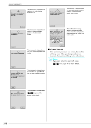 Page 260ERROR MESSAGES
248
Alarm Sounds 
If the operation procedure was correct, the machine 
will beep once. If the operation procedure was 
incorrect, the machine will beep twice or four times. 
This message is displayed when 
replacing the embroidering 
bobbin thread.
This message is displayed when 
rotating a saved combined 
pattern in the Embroidery 
screen.
This message is displayed when 
you try to use incompatible USB 
media.
This message is displayed when 
it seems that the upper thread 
has not been...