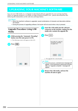 Page 262UPGRADING YOUR MACHINE’S SOFTWARE
250
UPGRADING YOUR MACHINE’S SOFTWARE
You can use USB media or a computer to download software upgrades for your sewing machine.
When an upgrade program is available on http://solutions.brother.com , please download the files 
following the instructions on the web site and steps below.
Upgrade Procedure Using USB 
Media
aWhile pressing the “Automatic Threading” 
button, turn the main power to ON.
→The following screen will appear on the LCD.
bPress .
cInsert the USB...