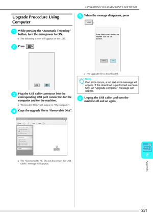 Page 263UPGRADING YOUR MACHINE’S SOFTWARE
Appendix
251
8
Upgrade Procedure Using 
Computer
a
aa aWhile pressing the  “Automatic Threading ” 
button, turn the main power to ON.
→ The following screen will appear on the LCD.
b
bb
bPress .
c
cc
cPlug the USB cable connector into the 
corresponding USB port connectors for the 
computer and for the machine.
→ “Removable Disk” will appear in “My Computer”.
d
dd dCopy the upgrade file to  “Removable Disk ”.
→ The “Connected to PC. Do not disconnect the USB 
cable.”...