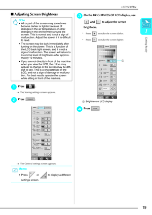 Page 31LCD SCREEN
Getting Ready
19
1
Adjusting Screen Brightness
a
aa aPress .
→ The Sewing settings screen appears.
b
bb
bPress .
→ The General settings screen appears.
c
cc
cOn the BRIGHTNESS OF LCD display, use 
 and   to adjust the screen 
brightness.
* Press   to make the screen darker.
* Press   to make the screen lighter.
a Brightness of LCD display
d
dd dPress .
Note
 All or part of the screen may sometimes 
become darker or lighter because of 
changes in the air temperature or other 
changes in the...