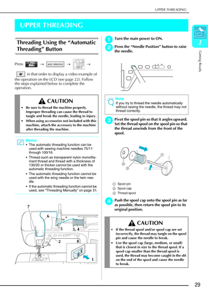 Page 41UPPER THREADING
Getting Ready
29
1
UPPER THREADING
Threading Using the “Automatic 
Threading”  Button
Press   →   →   → 
 in that order to display a video example of 
the operation on the LCD (see page 22). Follow 
the steps explained below to complete the 
operation.
a
aa aTurn the main power to ON. 
b
bb
bPress the  “Needle Position”  button to raise 
the needle.
c
cc
cPivot the spool pin so that it angles upward. 
Set the thread spool on the spool pin so that 
the thread unwinds from the front of the...