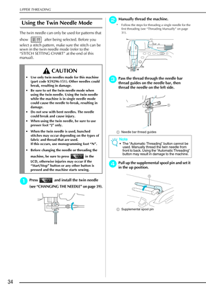 Page 46UPPER THREADING
34
Using the Twin Needle Mode 
The twin needle can only be used for patterns that 
show   after being selected. Before you 
select a stitch pattern, make sure the stitch can be 
sewn in the twin needle mode (refer to the 
“STITCH SETTING CHART” at the end of this 
manual).
a
aa aPress   and install the twin needle 
(see  “CHANGING THE NEEDLE”  on page 39).
b
bb bManually thread the machine.
* Follow the steps for threading a single needle for the 
first threading (see “Threading Manually”...