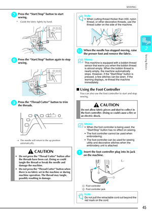 Page 57SEWING
Sewing Basics
45
2
g
gg gPress the  “Start/Stop ” button to start 
sewing.
* Guide the fabric lightly by hand.
h
hh
hPress the  “Start/Stop ” button again to stop 
sewing.
i
ii
iPress the  “Thread Cutter ” button to trim 
the threads.
→ The needle will return to the up position 
automatically.
j
jj jWhen the needle has stopped moving, raise 
the presser foot and remove the fabric. 
 Using the Foot Controller
You can also use the foot controller to start and stop 
sewing.
a
aa aInsert the foot...