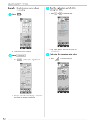 Page 74SELECTING UTILITY STITCHES
62
Example:Displaying information about 
overcasting
a
aa aPress .
→ The advice screen is displayed.
b
bb
bPress .
* Press   to return to the original screen.
→ The upper part of the screen displays a selection of 
overcasting stitches with explanations. 
c
cc cRead the explanations and select the 
appropriate stitch.
* Press   or   to scroll the page.
→ The screen displays directions for sewing the 
selected stitch.
d
dd dFollow the directions to sew the stitch. 
* Press   to...