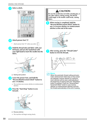 Page 76SEWING THE STITCHES
64
a
aa aSelect a stitch. 
b
bb
bAttach presser foot “ J”. 
* Attach presser foot “N” when you select  .
c
cc
cHold the thread tails and fabric with your 
left hand, and turn the handwheel with 
your right hand to insert the needle into the 
fabric. 
a Sewing start position
d
dd dLower the presser foot, and hold the 
“ Reverse/Reinforcement Stitch ” button to 
sew 3-4 stitches. 
→ The machine sews reverse stitches (or reinforcement 
stitches).
e
ee ePress the  “Start/Stop”  button to...