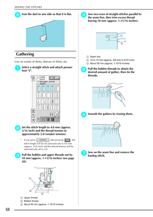 Page 80SEWING THE STITCHES
68
e
ee eIron the dart to one side so that it is flat.
Gathering
Use on waists of skirts, sleeves of shirts, etc.
a
aa
aSelect a straight stitch and attach presser 
foot  “J” .
b
bb bSet the stitch length to 4.0 mm (approx. 
3/16 inch) and the thread tension to 
approximately 2.0 (weaker tension).
* If you press   after pressing  , the 
stitch length will be set automatically to 4.0 mm 
(approx. 3/16 inch) and the thread tension will be 
automatically set to 2.0.
c
cc cPull the bobbin...