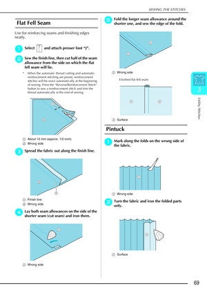 Page 81SEWING THE STITCHES
Utility Stitches
69
3
Flat Fell Seam
Use for reinforcing seams and finishing edges 
neatly.
a
aa aSelect   and attach presser foot  “J” .
b
bb
bSew the finish line, then cut half of the seam 
allowance from the side on which the flat 
fell seam will lie.
* When the automatic thread cutting and automatic 
reinforcement stitching are preset, reinforcement 
stitches will be sewn automatically at the beginning 
of sewing. Press the “Reverse/Reinforcement Stitch” 
button to sew a...