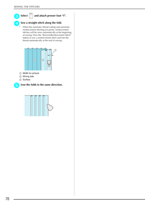 Page 82SEWING THE STITCHES
70
c
cc cSelect   and attach presser foot  “I” .
d
dd
dSew a straight stitch along the fold.
* When the automatic thread cutting and automatic 
reinforcement stitching are preset, reinforcement 
stitches will be sewn automatically at the beginning 
of sewing. Press the “Reverse/Reinforcement Stitch” 
button to sew a reinforcement stitch and trim the 
thread automatically at the end of sewing.
a Width for pintuck
b Wrong side
c Surface
e
ee eIron the folds in the same direction.
a
Icb 