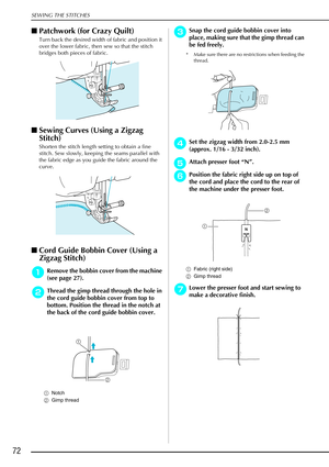 Page 84SEWING THE STITCHES
72
Patchwork (for Crazy Quilt) 
Turn back the desired width of fabric and position it 
over the lower fabric, then sew so that the stitch 
bridges both pieces of fabric.
Sewing Curves (Using a Zigzag 
Stitch) 
Shorten the stitch length setting to obtain a fine 
stitch. Sew slowly, keeping the seams parallel with 
the fabric edge as you guide the fabric around the 
curve.
Cord Guide Bobbin Cover (Using a 
Zigzag Stitch)
a
aa aRemove the bobbin cover from the machine 
(see page 27)....