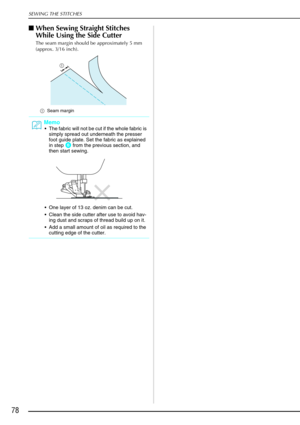 Page 90SEWING THE STITCHES
78
When Sewing Straight Stitches 
While Using the Side Cutter
The seam margin should be approximately 5 mm 
(approx. 3/16 inch).
a Seam margin 
Memo
The fabric will not be cut if the whole fabric is 
simply spread out underneath the presser 
foot guide plate. Set the fabric as explained 
in step 
f from the previous section, and 
then start sewing. 
 One layer of 13 oz. denim can be cut.
 Clean the side cutter after use to avoid hav-
ing dust and scraps of thread build up on it....