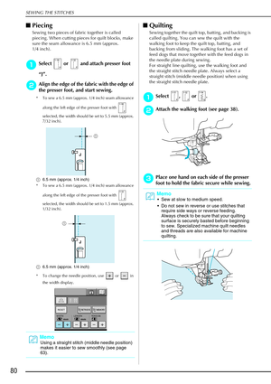 Page 92SEWING THE STITCHES
80
Piecing 
Sewing two pieces of fabric together is called 
piecing. When cutting pieces for quilt blocks, make 
sure the seam allowance is 6.5 mm (approx. 
1/4 inch). 
a
aa aSelect   or   and attach presser foot 
“ J” .
b
bb bAlign the edge of the fabric with the edge of 
the presser foot, and start sewing. 
* To sew a 6.5 mm (approx. 1/4 inch) seam allowance 
along the left edge of the presser foot with   
selected, the width should be set to 5.5 mm (approx. 
7/32 inch).
a 6.5 mm...