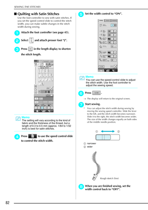 Page 94SEWING THE STITCHES
82
Quilting with Satin Stitches 
Use the foot controller to sew with satin stitches. If 
you set the speed control slide to control the stitch 
width, you can make subtle changes in the stitch 
width during sewing. 
a
aa aAttach the foot controller (see page 45).
b
bb
bSelect   and attach presser foot  “J” .
c
cc
cPress   in the length display to shorten 
the stitch length. 
d
dd dPress   to use the speed control slide 
to control the stitch width. 
e
ee eSet the width control to...