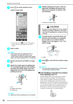 Page 98SEWING THE STITCHES
86
a
aa aPress   to set the machine to free-
motion sewing mode.
→ The key appears as  , and the quilting foot is 
raised to the necessary height for free-motion 
sewing.
b
bb bSelect a stitch.
c
cc
cRemove the presser foot holder (see page 
38).
d
dd dAttach free-motion open toe quilting foot 
“ O ” by positioning the pin of the quilting 
foot above the needle clamp screw and 
aligning the lower-left of the quilting foot 
and the presser bar.
a Pin
b Needle clamp screw
c Presser bar...