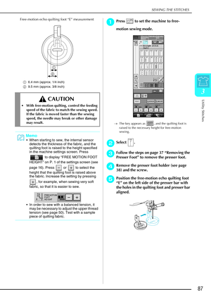 Page 99SEWING THE STITCHES
Utility Stitches
87
3
Free-motion echo quilting foot “E” measurement 
a6.4 mm (approx. 1/4 inch)
b 9.5 mm (approx. 3/8 inch)
a
aa aPress   to set the machine to free-
motion sewing mode.
→ The key appears as  , and the quilting foot is 
raised to the necessary height for free-motion 
sewing.
b
bb bSelect .
c
cc
cFollow the steps on page 37  “Removing the 
Presser Foot”  to remove the presser foot.
d
dd
dRemove the presser foot holder (see page 
38) and the screw.
e
ee ePosition the...