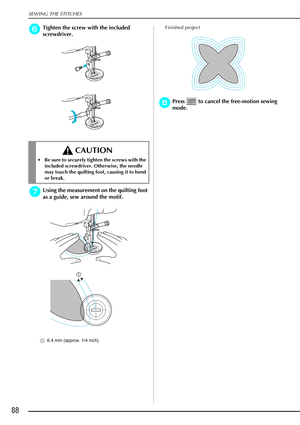 Page 100SEWING THE STITCHES
88
f
ff fTighten the screw with the included 
screwdriver.
g
gg gUsing the measurement on the quilting foot 
as a guide, sew around the motif.
a 6.4 mm (approx. 1/4 inch)
Finished project
h
hh hPress   to cancel the free-motion sewing 
mode.
 CAUTION
 Be sure to securely tighten the screws with the 
included screwdriver. Otherwise, the needle 
may touch the quilting foot, causing it to bend 
or break. 