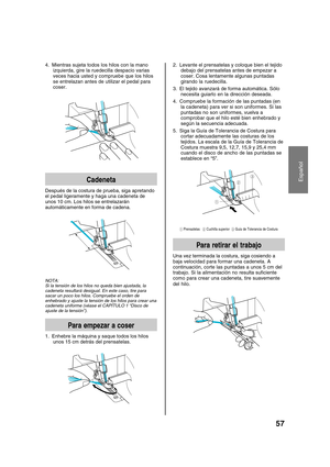 Page 59Español
57
2. Levante el prensatelas y coloque bien el tejido
debajo del prensatelas antes de empezar a
coser. Cosa lentamente algunas puntadas
girando la ruedecilla.
3. El tejido avanzará de forma automática. Sólo
necesita guiarlo en la dirección deseada.
4. Compruebe la formación de las puntadas (en
la cadeneta) para ver si son uniformes. Si las
puntadas no son uniformes, vuelva a
comprobar que el hilo esté bien enhebrado y
según la secuencia adecuada.
5. Siga la Guía de Tolerancia de Costura para...