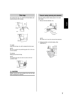 Page 97
English
Trim trap
The optional trim trap  holds the trimmed fabric and
thread produced when sewing.

To install:
Insert the trim trap  until it contacts the front cover.
NOTE:
Be sure to position the positioning guide  to the one
on the machine.
To remove:
Slowly pull out the trim trap.
NOTE:
The optional trim trap can also be used as the foot
controller holder.
 CAUTION
Always remove the foot contrller from the trim trapwhen carrying the machine.
Free-arm sewing (removing bed extension)
Free-arm...