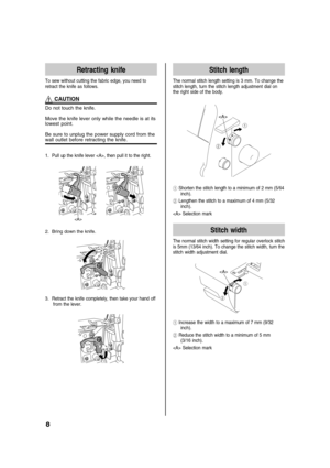 Page 108
Retracting knife
To sew without cutting the fabric edge, you need to
retract the knife as follows.
 CAUTION
Do not touch the knife.
Move the knife lever only while the needle is at its
lowest point.
Be sure to unplug the power supply cord from the
wall outlet before retracting the knife.
1. Pull up the knife lever , then pull it to the right.

2. Bring down the knife.
3. Retract the knife completely, then take your hand off
from the lever.
Stitch length
The normal stitch length setting is 3 mm. To...