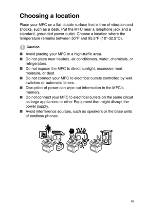 Page 11
   ix
Choosing a location
Place your MFC on a flat, stable surface that is free of vibration and 
shocks, such as a desk. Put the MFC near a telephone jack and a 
standard, grounded power outlet. Choose a location where the 
temperature remains between 50°F and 95.5°F (10°-32.5°C).
Caution
■ Avoid placing your MFC in a high-traffic area.
■ Do not place near heaters, air conditioners, water, chemicals, or 
refrigerators. 
■ Do not expose the MFC to direct sunlight, excessive heat, 
moisture, or dust.
■...