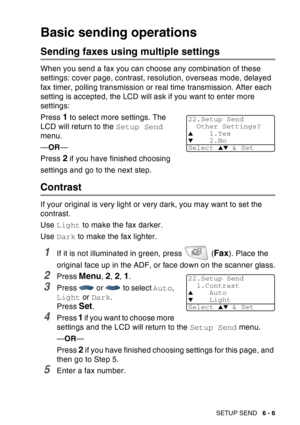 Page 101
SETUP SEND   6 - 6
Basic sending operations
Sending faxes using multiple settings
When you send a fax you can choose any combination of these 
settings: cover page, contrast, resolution, overseas mode, delayed 
fax timer, polling transmission or real time transmission. After each 
setting is accepted, the LCD will ask if you want to enter more 
settings: 
Press 
1 to select more settings. The 
LCD will return to the  Setup Send 
menu.
— OR —
Press 
2 if you have finished choosing 
settings and go to the...