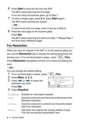 Page 102
6 - 7   SETUP SEND
6Press Start to send the fax from the ADF.
The MFC starts scanning the first page.
If you are using the scanner glass, go to Step 7.
7To send a single page, press 2 (or press Start again).
The MFC starts sending the original.
— OR —
To send more than one page, press 
1 and go to Step 8.
8Place the next page on the scanner glass.
Press 
Set.
The MFC starts scanning and returns to Step 7. (Repeat Step 7 
and 8 for each additional page).
Fax Resolution
When you have an original in the...