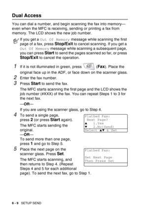Page 104
6 - 9   SETUP SEND
Dual Access
You can dial a number, and begin scanning the fax into memory—
even when the MFC is receiving, sending or printing a fax from 
memory. The LCD shows the new job number.
1If it is not illuminated in green, press   (Fax). Place the 
original face up in the ADF, or face down on the scanner glass.
2Enter the fax number.
3Press Start to send the fax.
The MFC starts scanning the first page and the LCD shows the 
job number (#XXX) of the fax. You can repeat Steps 1 to 3 for 
the...