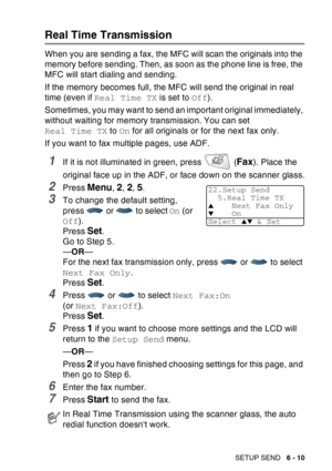 Page 105
SETUP SEND   6 - 10
Real Time Transmission
When you are sending a fax, the MFC will scan the originals into the 
memory before sending. Then, as soon as the phone line is free, the 
MFC will start dialing and sending.
If the memory becomes full, the MFC will send the original in real 
time (even if Real Time TX  is set to Off).
Sometimes, you may want to send an important original immediately, 
without waiting for memory transmission. You can set 
Real Time TX  to On for all originals or for the next...