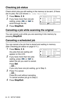 Page 106
6 - 11   SETUP SEND
Checking job status
Check which jobs are still waiting in the memory to be sent. (If there 
are no jobs, the LCD shows  No Jobs Waiting.) 
1Press Menu, 2, 6.
2If you have more than one job 
waiting, press  or  to 
scroll through the list.
3Press Stop/Exit.
Canceling a job while scanning the original
You can cancel a job while you are scanning it into memory by 
pressing 
Stop/Exit.
Canceling a scheduled job
You can cancel a fax job that is stored and waiting in memory. 
(See Checking...