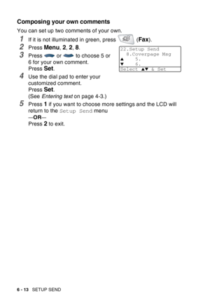 Page 108
6 - 13   SETUP SEND
Composing your own comments
You can set up two comments of your own.
1If it is not illuminated in green, press   (Fax).
2Press Menu, 2, 2, 8.
3Press   or   to choose 5 or 
6 for your own comment.
Press 
Set.
4Use the dial pad to enter your 
customized comment. 
Press 
Set.
(See  Entering text  on page 4-3.)
5Press 1 if you want to choose more settings and the LCD will 
return to the  Setup Send  menu
—OR—
Press 2 to exit.
22.Setup Send
8.Coverpage Msg
▲5.
▼6.
Select 
▲▼ & Set 