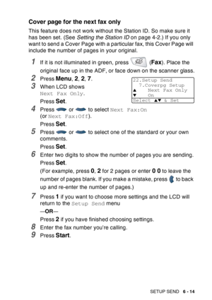 Page 109
SETUP SEND   6 - 14
Cover page for the next fax only
This feature does not work without the Station ID. So make sure it 
has been set. (See  Setting the Station ID  on page 4-2.) If you only 
want to send a Cover Page with a particular fax, this Cover Page will 
include the number of pages in your original.
1If it is not illuminated in green, press   (Fax). Place the 
original face up in the ADF, or face down on the scanner glass.
2Press Menu, 2, 2, 7.
3When LCD shows 
Next Fax Only .
Press 
Set.
4Press...