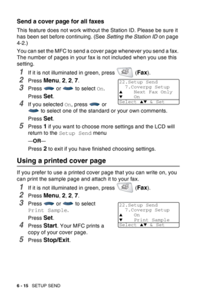 Page 110
6 - 15   SETUP SEND
Send a cover page for all faxes
This feature does not work without the Station ID. Please be sure it 
has been set before continuing. (See  Setting the Station ID on page 
4-2.)
You can set the MFC to send a cover page whenever you send a fax. 
The number of pages in your fax is not included when you use this 
setting.
1If it is not illuminated in green, press   (Fax).
2Press Menu, 2, 2, 7.
3Press  or  to select  On.
Press 
Set.
4If you selected  On, press   or 
 to select one of the...