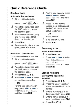 Page 12
   x
Quick Reference Guide
Sending faxes
Automatic Transmission
1If it is not illuminated in 
green, press   (
Fax).
2Place the original face up in 
the ADF, or face down on 
the scanner glass.
3Enter the fax number using 
One-Touch, Speed-Dial, 
Search or the dial pad.
4Press Start.
5If you are using the scanner 
glass, press 
2 or Start.
Real Time Transmission
You can send faxes in real time.
1If it is not illuminated in 
green, press   (
Fax).
2Place the original face up in 
the ADF, or face down on...