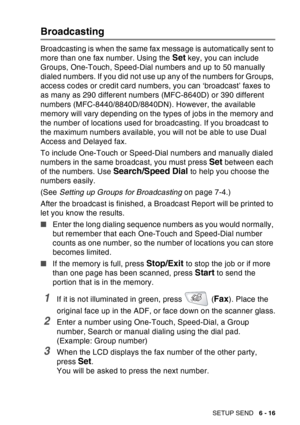 Page 111
SETUP SEND   6 - 16
Broadcasting
Broadcasting is when the same fax message is automatically sent to 
more than one fax number. Using the 
Set key, you can include 
Groups, One-Touch, Speed-Dial numbers and up to 50 manually 
dialed numbers. If you did not use up any of the numbers for Groups, 
access codes or credit card numbers, you can ‘broadcast’ faxes to 
as many as 290 different numbers (MFC-8640D) or 390 different 
numbers (MFC-8440/8840D/8840DN). However, the available 
memory will vary depending...